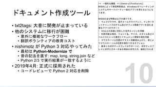 ドキュメント作成ツール
• txt2tags: 大昔に開発が止まっている
• 他のシステムに移行が困難
• 意外に複雑なワークフロー
• 翻訳ボランティアの教育コスト
• nishimotz が Python 3 対応やってみた
• 最初は Python-Modernize で
• 昔の記法を直す: map, long, string.join など
• Python 2/3 で実行結果が一致するように
• 2019年4月: 正式に採用された
• コードレビューで Python 2 対応を削除
10
 