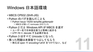 Windows 日本語環境
• MBCS CP932 (Shift-JIS)
• Python のバグを踏んだことも
• Python Issue 14255 tempfile.gettempdir
• MBCS が誤って normcase されていた
• Python 2 だと Windows API が MBCS を返す
• ユーザー名で日本語を使うと簡単に起きる
• UTF-16 に decode する必要がある
• Python 3 はすべて Unicode になった
• 残った問題は本家版でつぶしてもらう
• 例えば open で encoding='utf-8' をつけてない、など
11
 