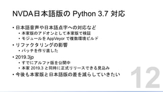 NVDA日本語版の Python 3.7 対応
• 日本語音声や日本語点字への対応など
• 本家版のアドオンとして本家版で検証
• モジュールを AppVeyor で複数環境ビルド
• リファクタリングの影響
• パッチを作り直した
• 2019.3jp
• すでにアルファ版を公開中
• 本家 2019.3 と同時に正式リリースできる見込み
• 今後も本家版と日本語版の差を減らしていきたい
12
 