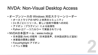 NVDA: Non-Visual Desktop Access
• オープンソースの Windows 対応スクリーンリーダー
• オーストラリアの NPO と世界のコミュニティ
• 3ヶ月ごとにリリース、新しい技術や環境への対応
• アドオン（プラグイン）による拡張性
• Python (2.7 → 3.7) & C++ で実装されている
• NVDA日本語チーム : www.nvda.jp
• 日本語版 (fork) の配布（日本語音声、日本語点訳など追加）
• 本家版の開発と翻訳
• FocusHighlight アドオン
• イベント開催
2
 