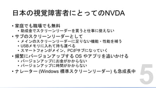 日本の視覚障害者にとってのNVDA
• 家庭でも職場でも無料
• 助成金でスクリーンリーダーを買うと仕事に使えない
• サブのスクリーンリーダーとして
• メインのスクリーンリーダーに足りない機能・性能を補う
• USBメモリに入れて持ち運べる
• スマートフォンがメイン、PCがサブになっていく
• 頻繁にバージョンアップする OS やアプリを追いかける
• バージョンアップにお金がかからない
• バージョンアップに時間がかからない
• ナレーター (Windows 標準スクリーンリーダー) も急成長中
5
 