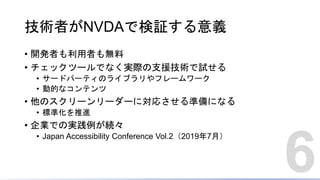 技術者がNVDAで検証する意義
• 開発者も利用者も無料
• チェックツールでなく実際の支援技術で試せる
• サードパーティのライブラリやフレームワーク
• 動的なコンテンツ
• 他のスクリーンリーダーに対応させる準備になる
• 標準化を推進
• 企業での実践例が続々
• Japan Accessibility Conference Vol.2（2019年7月）
6
 