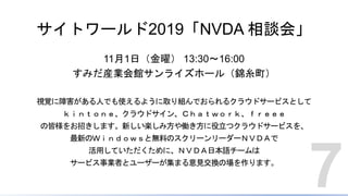 サイトワールド2019「NVDA 相談会」
11月1日（金曜） 13:30～16:00
すみだ産業会館サンライズホール（錦糸町）
視覚に障害がある人でも使えるように取り組んでおられるクラウドサービスとして
ｋｉｎｔｏｎｅ、クラウドサイン、Ｃｈａｔｗｏｒｋ、ｆｒｅｅｅ
の皆様をお招きします。新しい楽しみ方や働き方に役立つクラウドサービスを、
最新のＷｉｎｄｏｗｓと無料のスクリーンリーダーＮＶＤＡで
活用していただくために、ＮＶＤＡ日本語チームは
サービス事業者とユーザーが集まる意見交換の場を作ります。
7
 