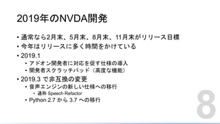 2019年のNVDA開発
• 通常なら2月末、5月末、8月末、11月末がリリース目標
• 今年はリリースに多く時間をかけている
• 2019.1
• アドオン開発者に対応を促す仕様の導入
• 開発者スクラッチパッド（高度な機能）
• 2019.3 で非互換の変更
• 音声エンジンの新しい仕様への移行
• 通称 Speech Refactor
• Python 2.7 から 3.7 への移行
8
 