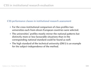 CSS in institutional research evaluation
CSS performance classes in institutional research assessment
• For the cross-institutional comparison of class profiles two
universities each from eleven European countries were selected.
• The universities’ profiles mostly mirror the national patterns but
distinctly more or less favourable situations than in the
corresponding national standard could be found as well.
• The high standard of the technical university (DK1) is an example
for the subject-independence of the method.
Glänzel et al., Citation Classes, Ghent, 2016 11/19
 