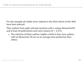 CSS in research assessment of individuals
For this example all citable items indexed in the 2010 volume of the WoS
have been selected.
Then authors from eight selected countries with a unique ResearcherID
and at least 20 publications each were chosen (N = 4.271).
☞ The selection of these authors implies a built-in bias since authors
with an Researcher-ID are on an average more productive than
others.
Glänzel et al., Citation Classes, Ghent, 2016 13/19
 