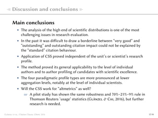  Discussion and conclusions 
Main conclusions
• The analysis of the high end of scientific distributions is one of the most
challenging issues in research evaluation.
• In the past it was difficult to draw a borderline between “very good” and
“outstanding” and outstanding citation impact could not be explained by
the “standard” citation behaviour.
• Application of CSS proved independent of the unit’s or scientist’s research
profile.
• The method proved its general applicability to the level of individual
authors and to author profiling of candidates with scientific excellence.
• The four paradigmatic profile types are more pronounced at lower
aggregation levels, notably at the level of individual scientists.
• Will the CSS work for “altmetrics” as well?
☞ A pilot study has shown the same robustness and 70%–21%–9% rule in
Thomson Reuters ‘usage’ statistics (Glänzel & Chi, 2016), but further
research is needed.
Glänzel et al., Citation Classes, Ghent, 2016 17/19
 