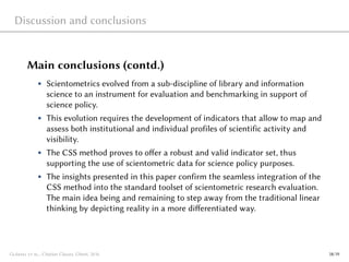 Discussion and conclusions
Main conclusions (contd.)
• Scientometrics evolved from a sub-discipline of library and information
science to an instrument for evaluation and benchmarking in support of
science policy.
• This evolution requires the development of indicators that allow to map and
assess both institutional and individual profiles of scientific activity and
visibility.
• The CSS method proves to offer a robust and valid indicator set, thus
supporting the use of scientometric data for science policy purposes.
• The insights presented in this paper confirm the seamless integration of the
CSS method into the standard toolset of scientometric research evaluation.
The main idea being and remaining to step away from the traditional linear
thinking by depicting reality in a more differentiated way.
Glänzel et al., Citation Classes, Ghent, 2016 18/19
 