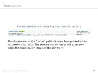 Introduction
Extreme citation rate received by one paper till July 2016
The phenomenon of this “outlier” publication has been pointed out by
Waltman et al. (2012). The extreme citation rate of this paper even
biases the mean citation impact of the university.
Glänzel et al., Citation Classes, Ghent, 2016 4/19
 