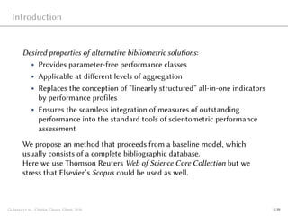 Introduction
Desired properties of alternative bibliometric solutions:
• Provides parameter-free performance classes
• Applicable at different levels of aggregation
• Replaces the conception of “linearly structured” all-in-one indicators
by performance profiles
• Ensures the seamless integration of measures of outstanding
performance into the standard tools of scientometric performance
assessment
We propose an method that proceeds from a baseline model, which
usually consists of a complete bibliographic database.
Here we use Thomson Reuters Web of Science Core Collection but we
stress that Elsevier’s Scopus could be used as well.
Glänzel et al., Citation Classes, Ghent, 2016 5/19
 