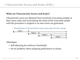  Characteristic Scores and Scales (CSS) 
What are Characteristic Scores and Scales?
Characteristic scores are obtained from iteratively truncating samples at
their mean value and recalculating the mean of the truncated sample
until the procedure is stopped or no new scores are generated.
Visualisation of characteristic scores and scales for four classes
b1
b2
b3
Class 2
Class 1
Class 3
Class 4
Advantages:
• Self-adjusting (no arbitrary thresholds)
• No tie problems when assigning publications to classes
Glänzel et al., Citation Classes, Ghent, 2016 6/19
 