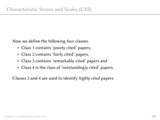 Characteristic Scores and Scales (CSS)
Now we define the following four classes.
• Class 1 contains ‘poorly cited’ papers,
• Class 2 contains ‘fairly cited’ papers,
• Class 3 contains ‘remarkably cited’ papers and
• Class 4 is the class of ‘outstandingly cited’ papers.
Classes 3 and 4 are used to identify highly cited papers.
Glänzel et al., Citation Classes, Ghent, 2016 7/19
 