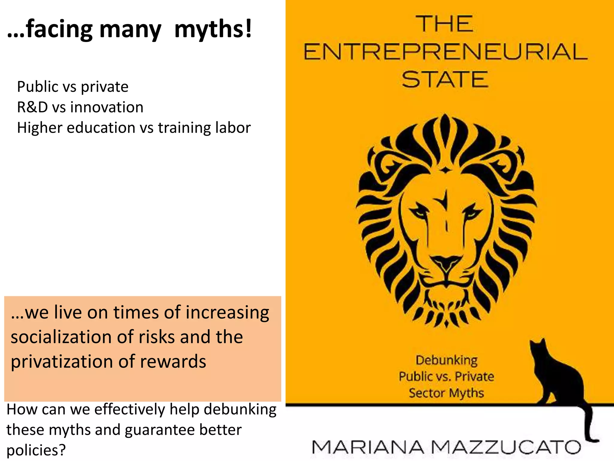…facing many myths!
How can we effectively help debunking
these myths and guarantee better
policies?
Public vs private
R&D vs innovation
Higher education vs training labor
…we live on times of increasing
socialization of risks and the
privatization of rewards
 
