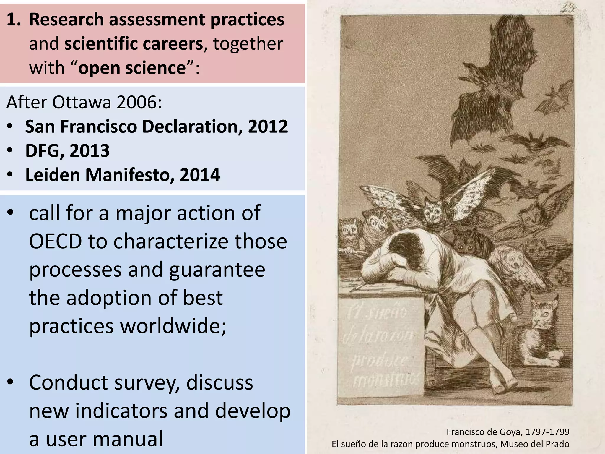 Francisco de Goya, 1797-1799
El sueño de la razon produce monstruos, Museo del Prado
1. Research assessment practices
and scientific careers, together
with “open science”:
• call for a major action of
OECD to characterize those
processes and guarantee
the adoption of best
practices worldwide;
• Conduct survey, discuss
new indicators and develop
a user manual
After Ottawa 2006:
• San Francisco Declaration, 2012
• DFG, 2013
• Leiden Manifesto, 2014
 