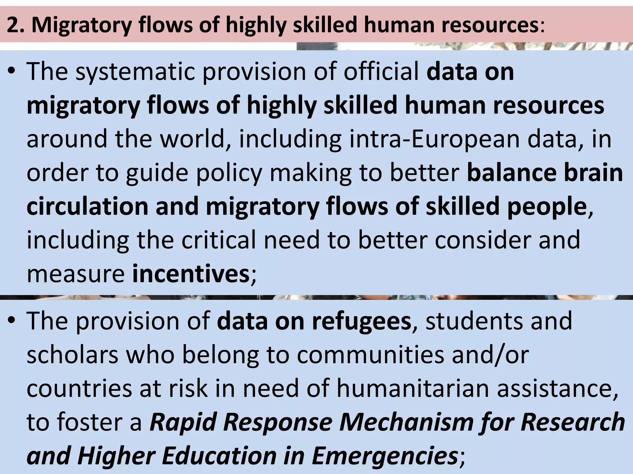 2. Migratory flows of highly skilled human resources:
• The systematic provision of official data on
migratory flows of highly skilled human resources
around the world, including intra-European data, in
order to guide policy making to better balance brain
circulation and migratory flows of skilled people,
including the critical need to better consider and
measure incentives;
• The provision of data on refugees, students and
scholars who belong to communities and/or
countries at risk in need of humanitarian assistance,
to foster a Rapid Response Mechanism for Research
and Higher Education in Emergencies;
 