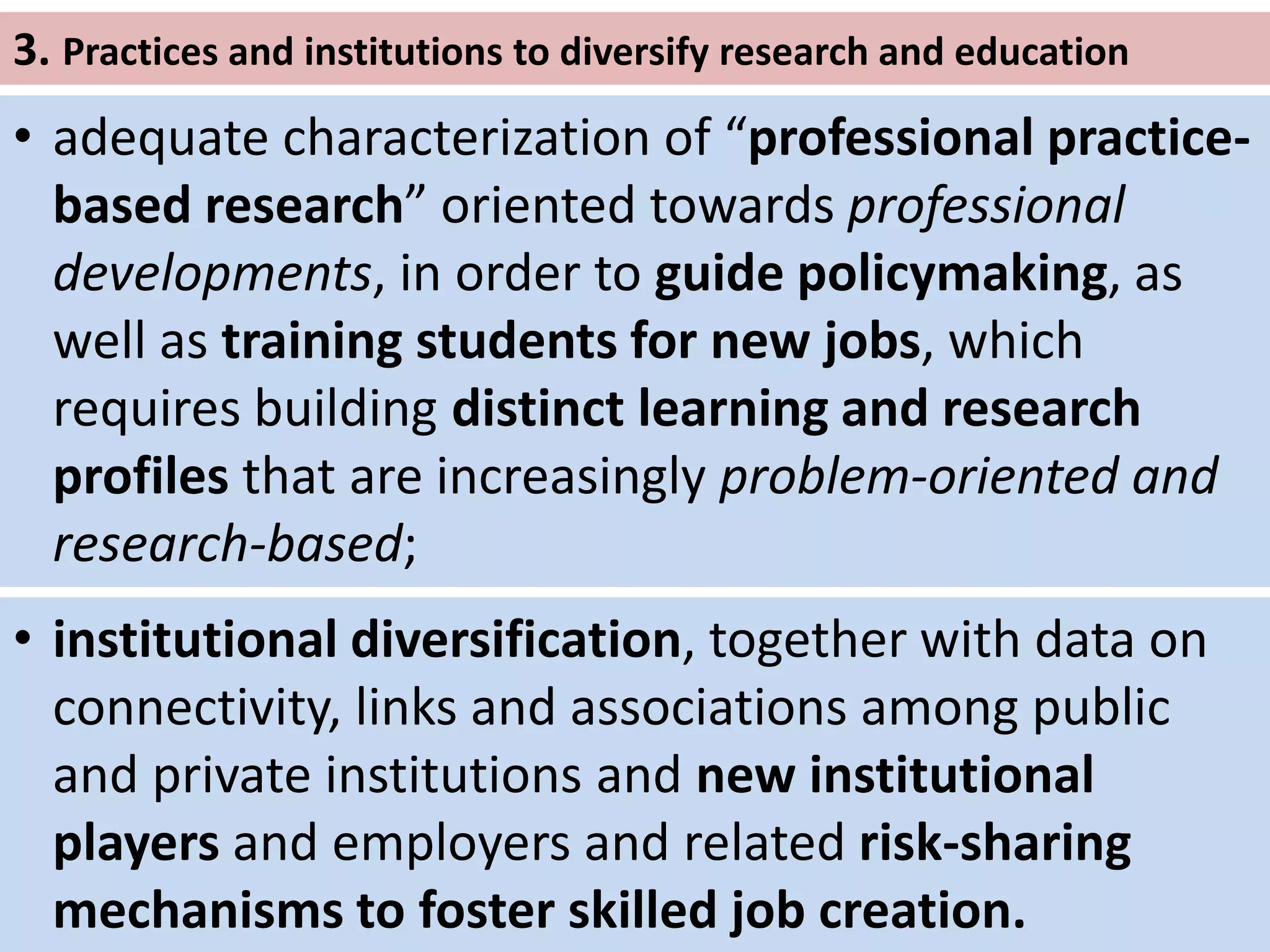 3. Practices and institutions to diversify research and education
• adequate characterization of “professional practice-
based research” oriented towards professional
developments, in order to guide policymaking, as
well as training students for new jobs, which
requires building distinct learning and research
profiles that are increasingly problem-oriented and
research-based;
• institutional diversification, together with data on
connectivity, links and associations among public
and private institutions and new institutional
players and employers and related risk-sharing
mechanisms to foster skilled job creation.
 