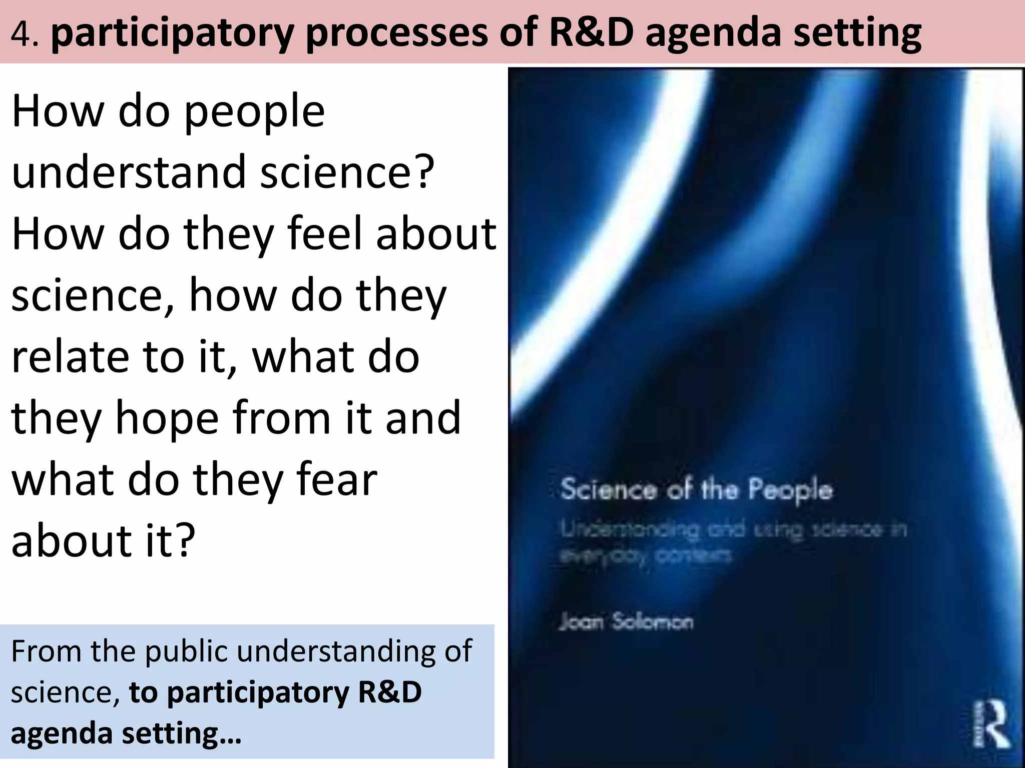 How do people
understand science?
How do they feel about
science, how do they
relate to it, what do
they hope from it and
what do they fear
about it?
4. participatory processes of R&D agenda setting
From the public understanding of
science, to participatory R&D
agenda setting…
 