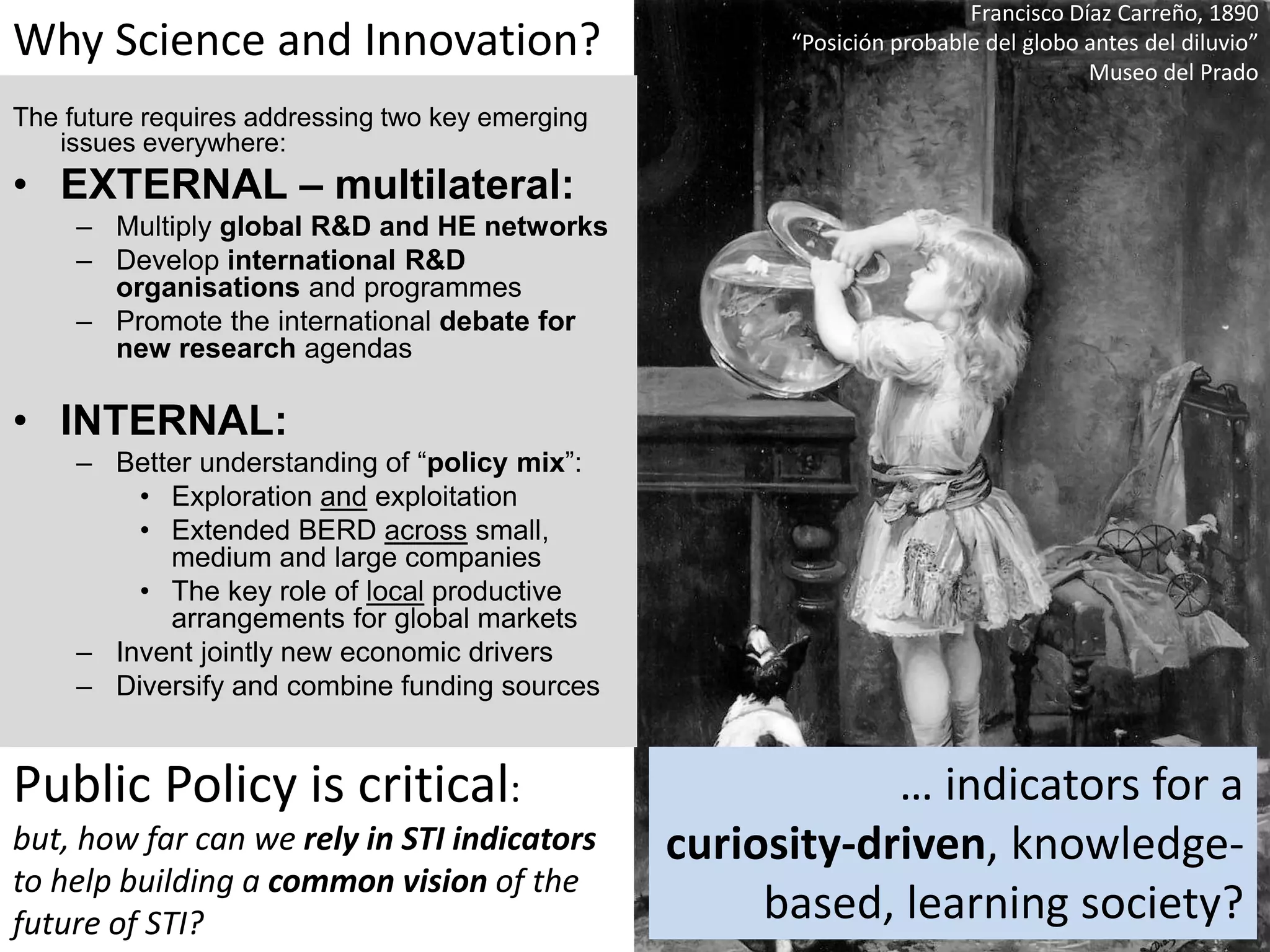 Francisco Díaz Carreño, 1890
“Posición probable del globo antes del diluvio”
Museo del Prado
Why Science and Innovation?
The future requires addressing two key emerging
issues everywhere:
• EXTERNAL – multilateral:
– Multiply global R&D and HE networks
– Develop international R&D
organisations and programmes
– Promote the international debate for
new research agendas
• INTERNAL:
– Better understanding of “policy mix”:
• Exploration and exploitation
• Extended BERD across small,
medium and large companies
• The key role of local productive
arrangements for global markets
– Invent jointly new economic drivers
– Diversify and combine funding sources
Public Policy is critical:
but, how far can we rely in STI indicators
to help building a common vision of the
future of STI?
… indicators for a
curiosity-driven, knowledge-
based, learning society?
 