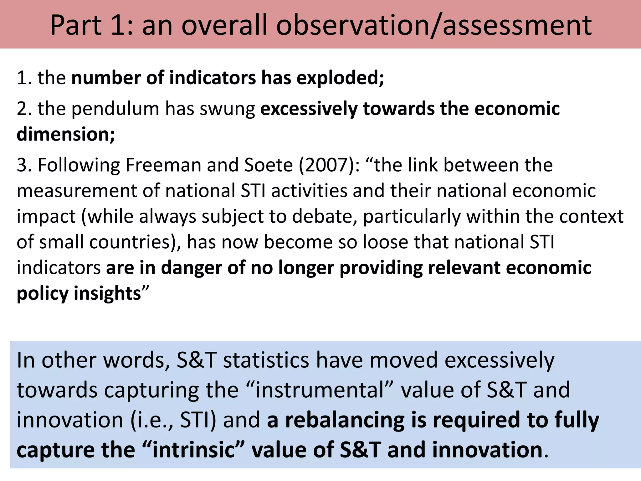 Part 1: an overall observation/assessment
1. the number of indicators has exploded;
2. the pendulum has swung excessively towards the economic
dimension;
3. Following Freeman and Soete (2007): “the link between the
measurement of national STI activities and their national economic
impact (while always subject to debate, particularly within the context
of small countries), has now become so loose that national STI
indicators are in danger of no longer providing relevant economic
policy insights”
In other words, S&T statistics have moved excessively
towards capturing the “instrumental” value of S&T and
innovation (i.e., STI) and a rebalancing is required to fully
capture the “intrinsic” value of S&T and innovation.
 
