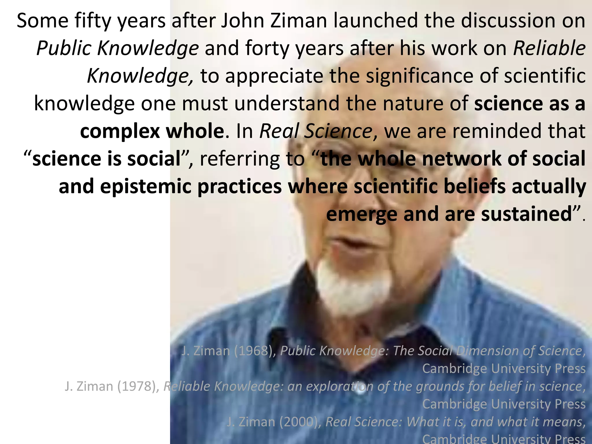 4
Some fifty years after John Ziman launched the discussion on
Public Knowledge and forty years after his work on Reliable
Knowledge, to appreciate the significance of scientific
knowledge one must understand the nature of science as a
complex whole. In Real Science, we are reminded that
“science is social”, referring to “the whole network of social
and epistemic practices where scientific beliefs actually
emerge and are sustained”.
J. Ziman (1968), Public Knowledge: The Social Dimension of Science,
Cambridge University Press
J. Ziman (1978), Reliable Knowledge: an exploration of the grounds for belief in science,
Cambridge University Press
J. Ziman (2000), Real Science: What it is, and what it means,
 