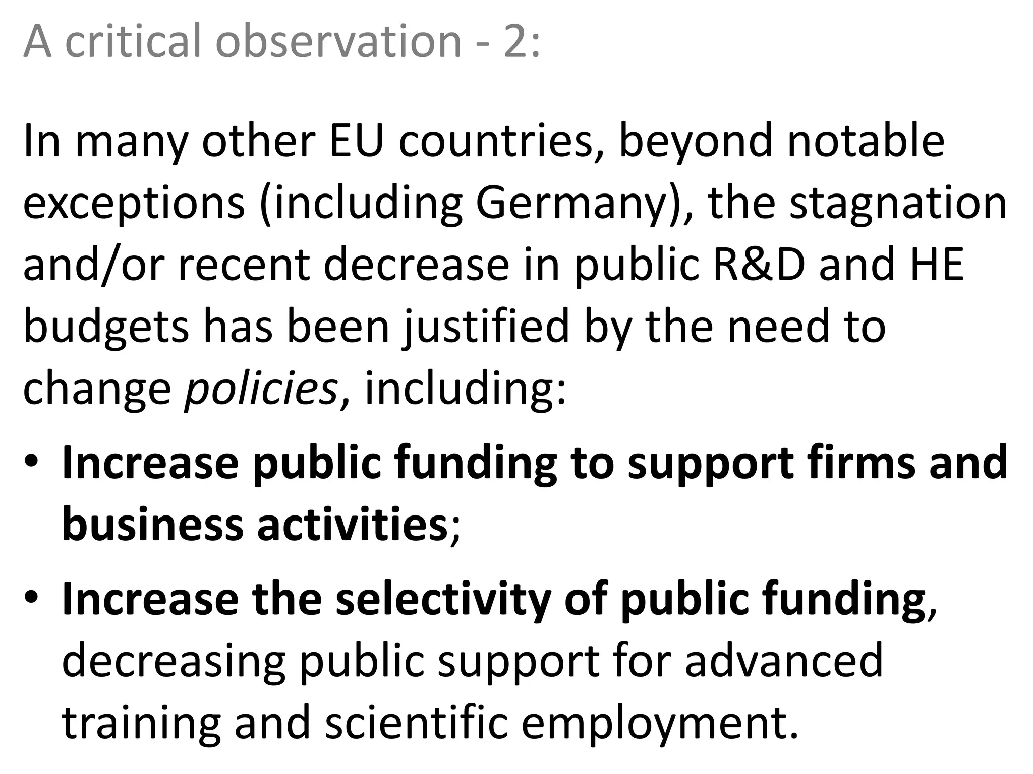 A critical observation - 2:
In many other EU countries, beyond notable
exceptions (including Germany), the stagnation
and/or recent decrease in public R&D and HE
budgets has been justified by the need to
change policies, including:
• Increase public funding to support firms and
business activities;
• Increase the selectivity of public funding,
decreasing public support for advanced
training and scientific employment.
 