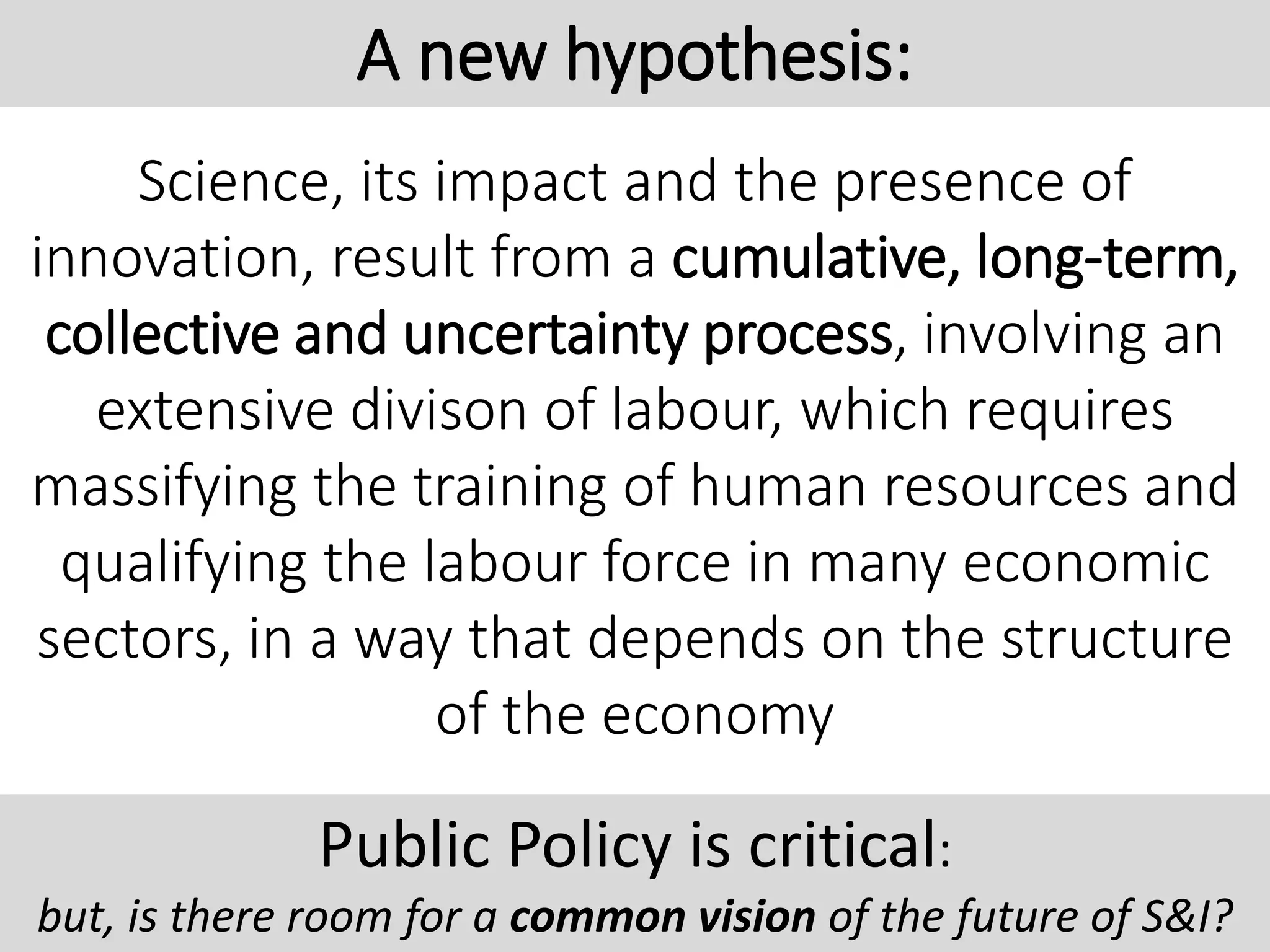 Science, its impact and the presence of
innovation, result from a cumulative, long-term,
collective and uncertainty process, involving an
extensive divison of labour, which requires
massifying the training of human resources and
qualifying the labour force in many economic
sectors, in a way that depends on the structure
of the economy
A new hypothesis:
Public Policy is critical:
but, is there room for a common vision of the future of S&I?
 