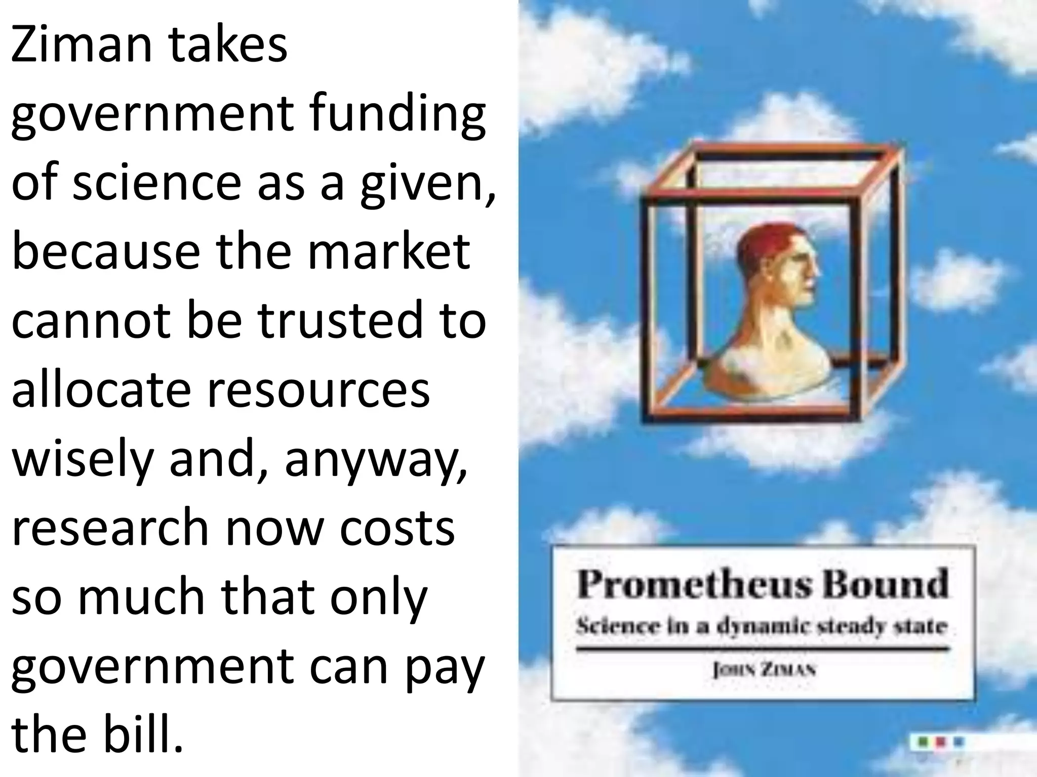 Ziman takes
government funding
of science as a given,
because the market
cannot be trusted to
allocate resources
wisely and, anyway,
research now costs
so much that only
government can pay
the bill.
 