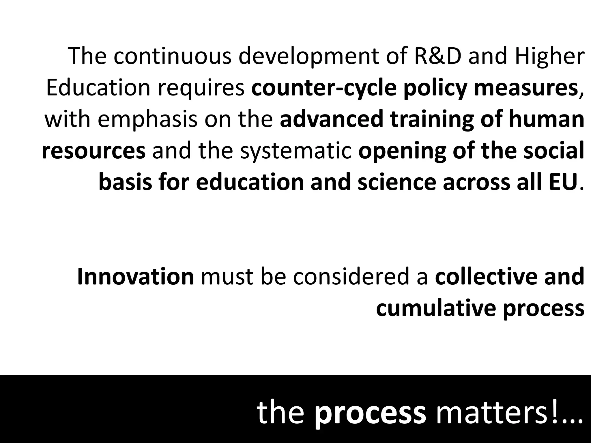 the process matters!…
The continuous development of R&D and Higher
Education requires counter-cycle policy measures,
with emphasis on the advanced training of human
resources and the systematic opening of the social
basis for education and science across all EU.
Innovation must be considered a collective and
cumulative process
 