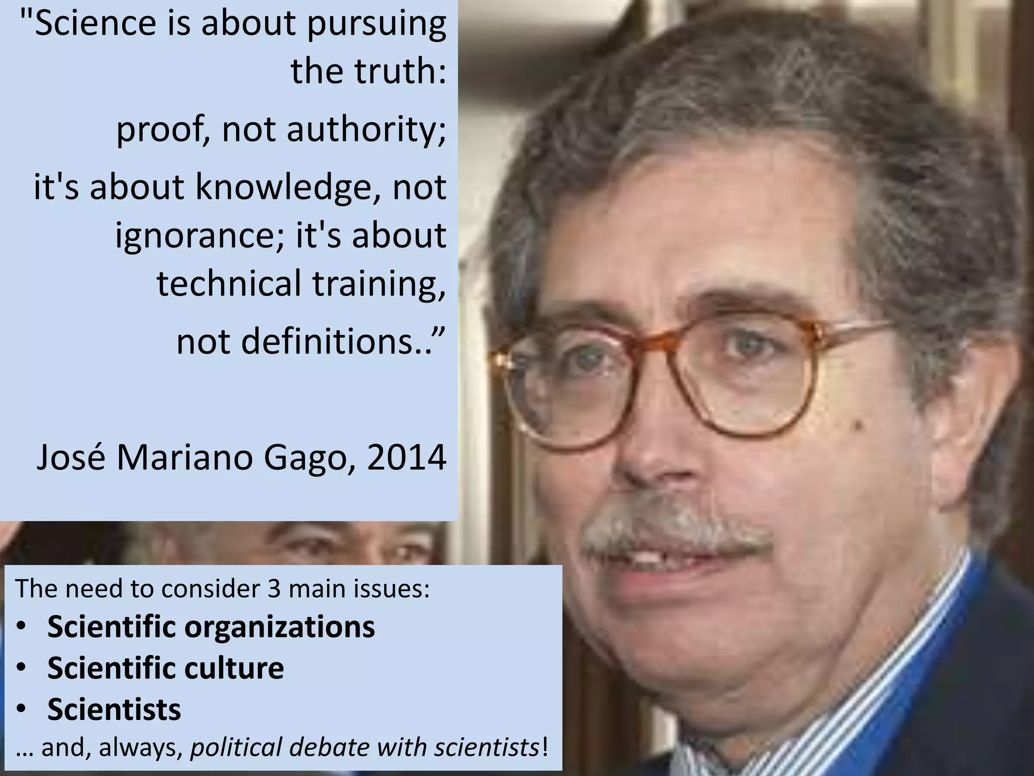 'CPLP Conferência de C&T e Ensino Superior' (Lisboa, 29 de Agosto de 2009)
The need to consider 3 main issues:
• Scientific organizations
• Scientific culture
• Scientists
… and, always, political debate with scientists!
"Science is about pursuing
the truth:
proof, not authority;
it's about knowledge, not
ignorance; it's about
technical training,
not definitions..”
José Mariano Gago, 2014
 