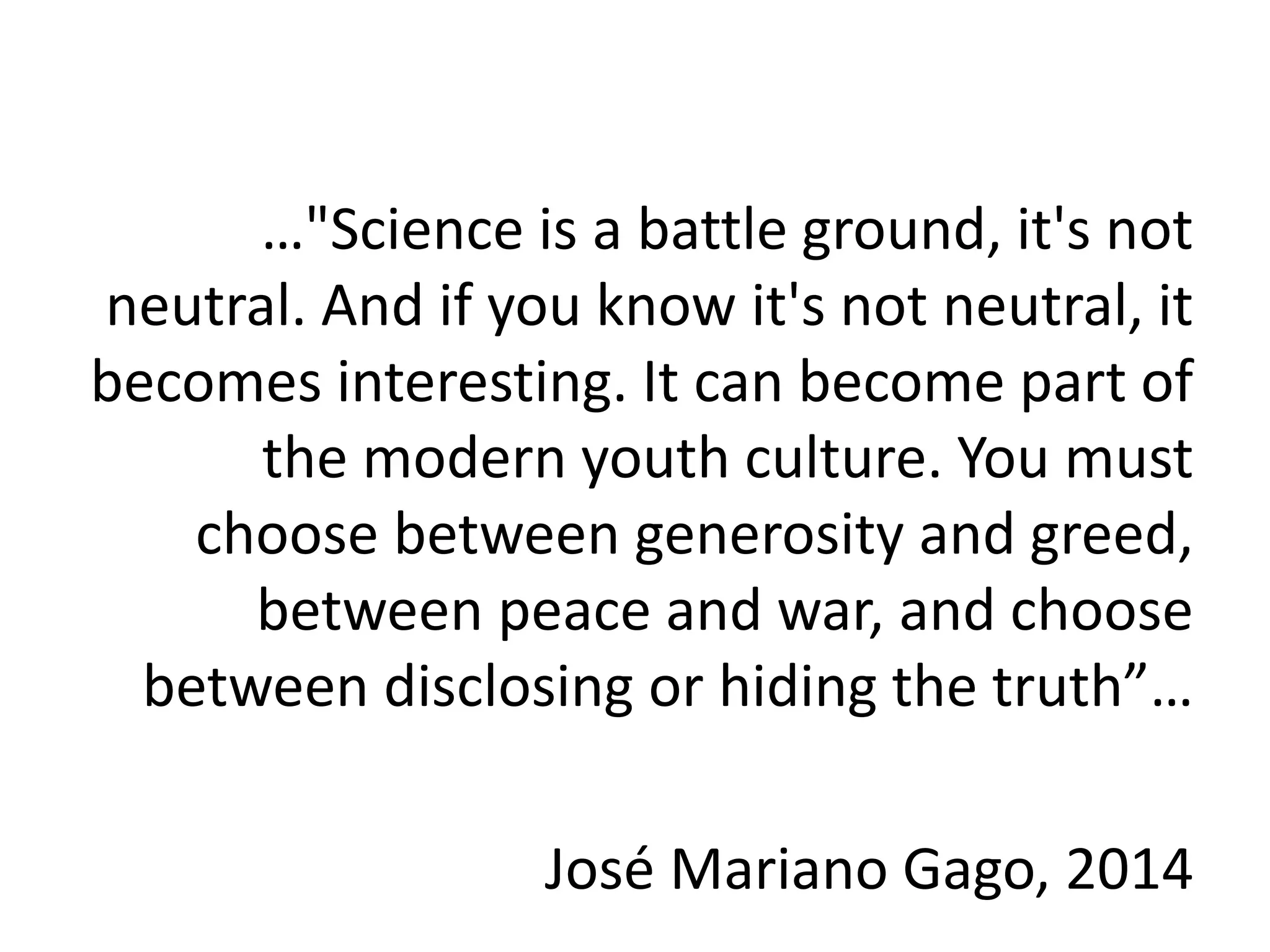 …"Science is a battle ground, it's not
neutral. And if you know it's not neutral, it
becomes interesting. It can become part of
the modern youth culture. You must
choose between generosity and greed,
between peace and war, and choose
between disclosing or hiding the truth”…
José Mariano Gago, 2014
 