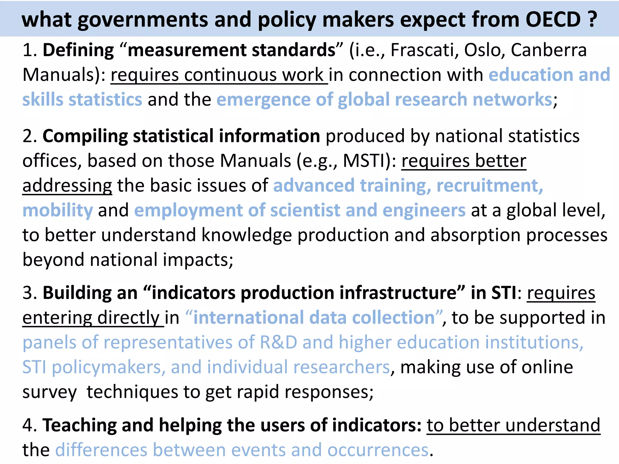 1. Defining “measurement standards” (i.e., Frascati, Oslo, Canberra
Manuals): requires continuous work in connection with education and
skills statistics and the emergence of global research networks;
what governments and policy makers expect from OECD ?
2. Compiling statistical information produced by national statistics
offices, based on those Manuals (e.g., MSTI): requires better
addressing the basic issues of advanced training, recruitment,
mobility and employment of scientist and engineers at a global level,
to better understand knowledge production and absorption processes
beyond national impacts;
3. Building an “indicators production infrastructure” in STI: requires
entering directly in “international data collection”, to be supported in
panels of representatives of R&D and higher education institutions,
STI policymakers, and individual researchers, making use of online
survey techniques to get rapid responses;
4. Teaching and helping the users of indicators: to better understand
the differences between events and occurrences.
 