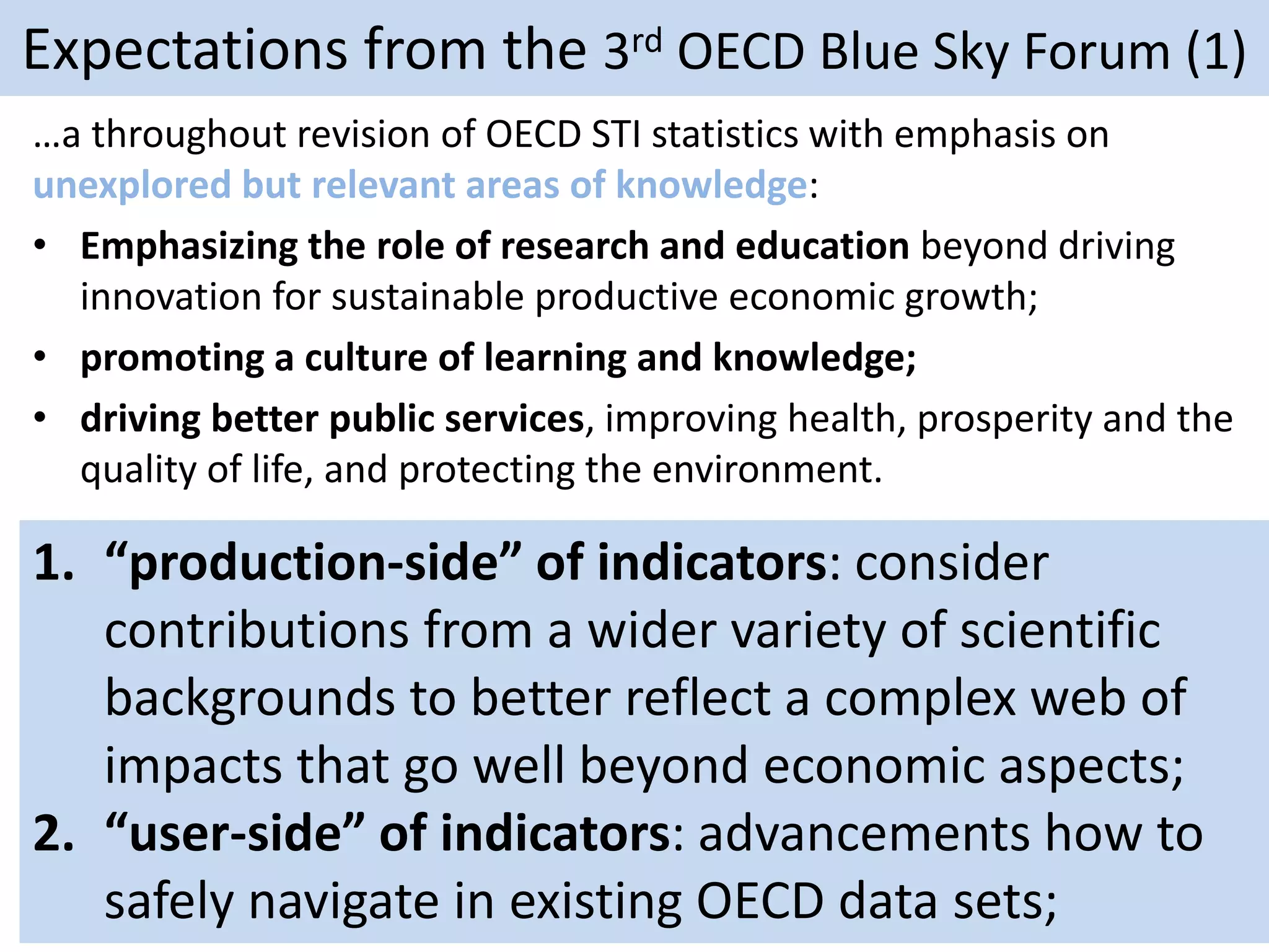 Expectations from the 3rd OECD Blue Sky Forum (1)
…a throughout revision of OECD STI statistics with emphasis on
unexplored but relevant areas of knowledge:
• Emphasizing the role of research and education beyond driving
innovation for sustainable productive economic growth;
• promoting a culture of learning and knowledge;
• driving better public services, improving health, prosperity and the
quality of life, and protecting the environment.
1. “production-side” of indicators: consider
contributions from a wider variety of scientific
backgrounds to better reflect a complex web of
impacts that go well beyond economic aspects;
2. “user-side” of indicators: advancements how to
safely navigate in existing OECD data sets;
 