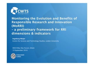 Monitoring the Evolution and Benefits of
Responsible Research and Innovation
(MoRRI)
– a preliminary framework for RRI
dimensions & indicators
Ingeborg Meijer
Centre for Science and Technology Studies, Leiden University
OECD Blue Sky Forum, Ghent
19 September 2016
 