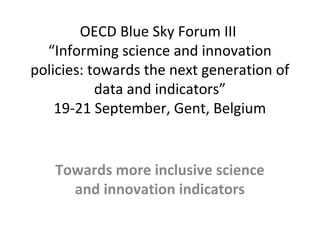 OECD Blue Sky Forum III
“Informing science and innovation
policies: towards the next generation of
data and indicators”
19-21 September, Gent, Belgium
Towards more inclusive science
and innovation indicators
 