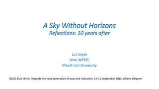 A Sky Without Horizons
Reflections: 10 years after
Luc Soete
UNU-MERIT,
Maastricht University
OECD Blue Sky III, Towards the next generation of data and indicators, 19-21 September 2016, Ghent, Belgium
 