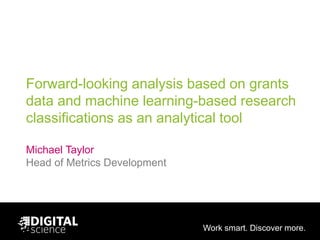 Work smart. Discover more.
Forward-looking analysis based on grants
data and machine learning-based research
classifications as an analytical tool
Michael Taylor
Head of Metrics Development
 
