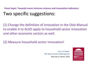 Panel topic: Towards more inclusive science and innovation indicators
Two specific suggestions:
(1) Change the definition of innovation in the Oslo Manual
to enable it to ALSO apply to household sector innovation
and other economic sectors as well.
(2) Measure household sector innovation!
Eric von Hippel
MIT Sloan School of Management
Blue Sky III, Ghent, 2016
 