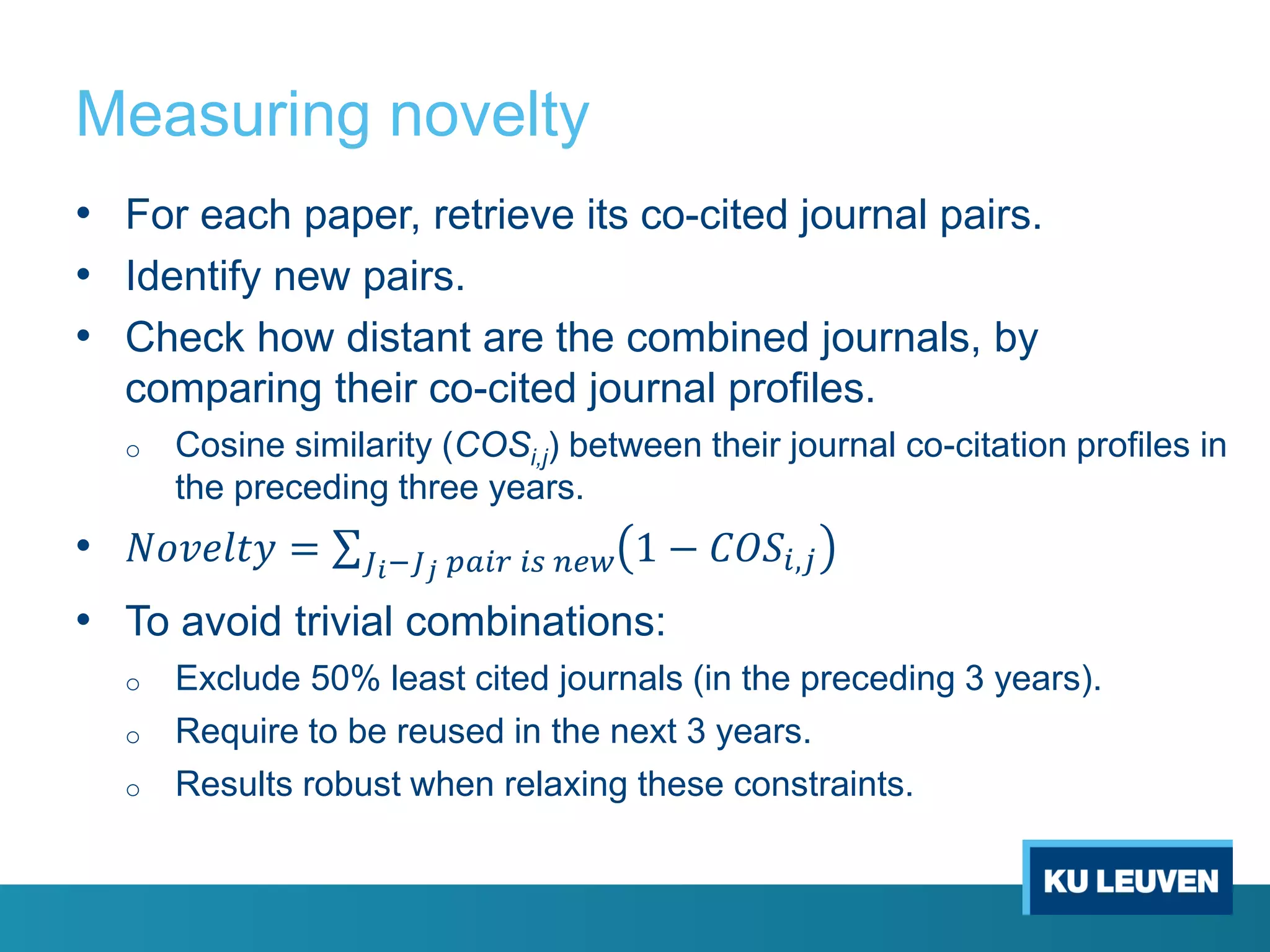 Measuring novelty
• For each paper, retrieve its co-cited journal pairs.
• Identify new pairs.
• Check how distant are the combined journals, by
comparing their co-cited journal profiles.
o Cosine similarity (COSi,j) between their journal co-citation profiles in
the preceding three years.
• 𝑁𝑜𝑣𝑒𝑙𝑡𝑦 = 𝐽 𝑖−𝐽 𝑗 𝑝𝑎𝑖𝑟 𝑖𝑠 𝑛𝑒𝑤 1 − 𝐶𝑂𝑆𝑖,𝑗
• To avoid trivial combinations:
o Exclude 50% least cited journals (in the preceding 3 years).
o Require to be reused in the next 3 years.
o Results robust when relaxing these constraints.
 
