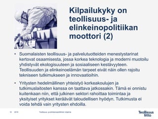 Kilpailukyky on
teollisuus- ja
elinkeinopolitiikan
moottori (2)
10 Teollisuus- ja elinkeinopoliittinen ohjelma2019
• Suomalaisten teollisuus- ja palvelutuotteiden menestystarinat
kertovat osaamisesta, jossa korkea teknologia ja moderni muotoilu
yhdistyvät ekologisuuteen ja sosiaaliseen kestävyyteen.
Teollisuuden ja elinkeinoelämän tarpeet eivät näin ollen rajoitu
tekniseen tutkimukseen ja innovaatioihin.
• Yritysten hedelmällinen yhteistyö korkeakoulujen ja
tutkimuslaitosten kanssa on taattava jatkossakin. Tämä ei onnistu
kuitenkaan niin, että julkinen sektori rahoittaa toimintaa ja
yksityiset yritykset keräävät taloudellisen hyödyn. Tutkimusta ei
voida tehdä vain yritysten ehdoilla.
 