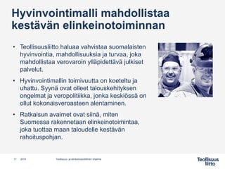 • Teollisuusliitto haluaa vahvistaa suomalaisten
hyvinvointia, mahdollisuuksia ja turvaa, joka
mahdollistaa verovaroin ylläpidettävä julkiset
palvelut.
• Hyvinvointimallin toimivuutta on koeteltu ja
uhattu. Syynä ovat olleet talouskehityksen
ongelmat ja veropolitiikka, jonka keskiössä on
ollut kokonaisveroasteen alentaminen.
• Ratkaisun avaimet ovat siinä, miten
Suomessa rakennetaan elinkeinotoimintaa,
joka tuottaa maan taloudelle kestävän
rahoituspohjan.
11 Teollisuus- ja elinkeinopoliittinen ohjelma2019
Hyvinvointimalli mahdollistaa
kestävän elinkeinotoiminnan
 