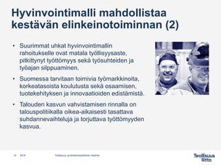 Hyvinvointimalli mahdollistaa
kestävän elinkeinotoiminnan (2)
• Suurimmat uhkat hyvinvointimallin
rahoitukselle ovat matala työllisyysaste,
pitkittynyt työttömyys sekä työsuhteiden ja
työajan silppuaminen.
• Suomessa tarvitaan toimivia työmarkkinoita,
korkeatasoista koulutusta sekä osaamisen,
tuotekehityksen ja innovaatioiden edistämistä.
• Talouden kasvun vahvistamisen rinnalla on
talouspolitiikalla oikea-aikaisesti tasattava
suhdannevaihteluja ja torjuttava työttömyyden
kasvua.
12 Teollisuus- ja elinkeinopoliittinen ohjelma2019
 