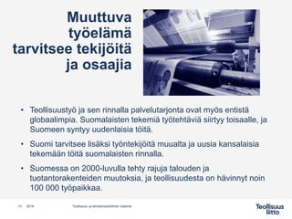 Muuttuva
työelämä
tarvitsee tekijöitä
ja osaajia
• Teollisuustyö ja sen rinnalla palvelutarjonta ovat myös entistä
globaalimpia. Suomalaisten tekemiä työtehtäviä siirtyy toisaalle, ja
Suomeen syntyy uudenlaisia töitä.
• Suomi tarvitsee lisäksi työntekijöitä muualta ja uusia kansalaisia
tekemään töitä suomalaisten rinnalla.
• Suomessa on 2000-luvulla tehty rajuja talouden ja
tuotantorakenteiden muutoksia, ja teollisuudesta on hävinnyt noin
100 000 työpaikkaa.
13 Teollisuus- ja elinkeinopoliittinen ohjelma2019
 