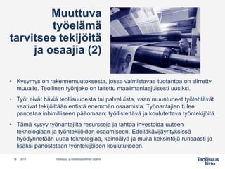 • Kysymys on rakennemuutoksesta, jossa valmistavaa tuotantoa on siirretty
muualle. Teollinen työnjako on laitettu maailmanlaajuisesti uusiksi.
• Työt eivät häviä teollisuudesta tai palveluista, vaan muuntuneet työtehtävät
vaativat tekijöiltään entistä enemmän osaamista. Työnantajien tulee
panostaa inhimilliseen pääomaan: työllistettävä ja koulutettava työntekijöitä.
• Tämä kysyy työnantajilta resursseja ja tahtoa investoida uuteen
teknologiaan ja työntekijöiden osaamiseen. Edelläkävijäyrityksissä
hyödynnetään uutta teknologiaa, keinoälyä ja muita keksintöjä runsaasti ja
lisäksi panostetaan työntekijöiden koulutukseen.
14 Teollisuus- ja elinkeinopoliittinen ohjelma2019
Muuttuva
työelämä
tarvitsee tekijöitä
ja osaajia (2)
 