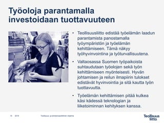 Työoloja parantamalla
investoidaan tuottavuuteen
• Teollisuusliitto edistää työelämän laadun
parantamista panostamalla
työympäristön ja työelämän
kehittämiseen. Tämä näkyy
työhyvinvointina ja työturvallisuutena.
• Valtaosassa Suomen työpaikoista
suhtaudutaan työolojen sekä työn
kehittämiseen myönteisesti. Hyvän
johtamisen ja reilun ilmapiirin tulokset
edistävät hyvinvointia ja sitä kautta työn
tuottavuutta.
• Työelämän kehittämisen pitää kulkea
käsi kädessä teknologian ja
liiketoiminnan kehityksen kanssa.
15 Teollisuus- ja elinkeinopoliittinen ohjelma2019
 
