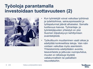 Työoloja parantamalla
investoidaan tuottavuuteen (2)
• Kun työntekijät voivat vaikuttaa työhönsä
ja työehtoihinsa, sairauspoissaolot ja
työtapaturmat jäävät alhaiseksi. Samalla
tuottavuus kasvaa. Työnantaja- ja
työntekijäpuolen yhteistyö on yksi
Suomen kilpailukyvyn kehittymisen
avaintekijöistä.
• Työkulttuurin muuttaminen vaatii aikaa ja
edellyttää konkreettisia tekoja. Vain näin
voidaan vaikuttaa myös asenteisiin.
Yhteistoiminta edellyttääkin avointa,
tasavertaista ja jatkuvaa vuoropuhelua,
muuten ei ratkaisuja löydetä
valtakunnallisiin tai paikallisiin
neuvotteluihin.
16 Teollisuus- ja elinkeinopoliittinen ohjelma2019
 
