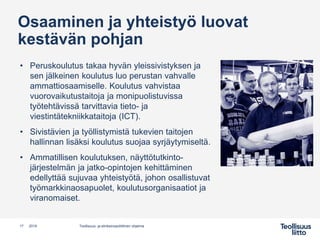 Osaaminen ja yhteistyö luovat
kestävän pohjan
• Peruskoulutus takaa hyvän yleissivistyksen ja
sen jälkeinen koulutus luo perustan vahvalle
ammattiosaamiselle. Koulutus vahvistaa
vuorovaikutustaitoja ja monipuolistuvissa
työtehtävissä tarvittavia tieto- ja
viestintätekniikkataitoja (ICT).
• Sivistävien ja työllistymistä tukevien taitojen
hallinnan lisäksi koulutus suojaa syrjäytymiseltä.
• Ammatillisen koulutuksen, näyttötutkinto-
järjestelmän ja jatko-opintojen kehittäminen
edellyttää sujuvaa yhteistyötä, johon osallistuvat
työmarkkinaosapuolet, koulutusorganisaatiot ja
viranomaiset.
17 Teollisuus- ja elinkeinopoliittinen ohjelma2019
 