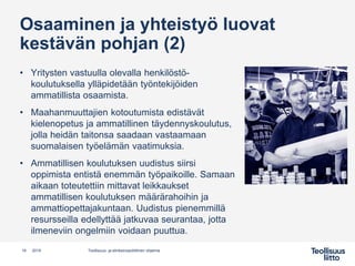Osaaminen ja yhteistyö luovat
kestävän pohjan (2)
• Yritysten vastuulla olevalla henkilöstö-
koulutuksella ylläpidetään työntekijöiden
ammatillista osaamista.
• Maahanmuuttajien kotoutumista edistävät
kielenopetus ja ammatillinen täydennyskoulutus,
jolla heidän taitonsa saadaan vastaamaan
suomalaisen työelämän vaatimuksia.
• Ammatillisen koulutuksen uudistus siirsi
oppimista entistä enemmän työpaikoille. Samaan
aikaan toteutettiin mittavat leikkaukset
ammatillisen koulutuksen määrärahoihin ja
ammattiopettajakuntaan. Uudistus pienemmillä
resursseilla edellyttää jatkuvaa seurantaa, jotta
ilmeneviin ongelmiin voidaan puuttua.
18 Teollisuus- ja elinkeinopoliittinen ohjelma2019
 