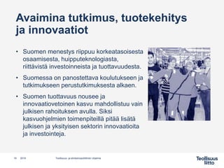 Avaimina tutkimus, tuotekehitys
ja innovaatiot
• Suomen menestys riippuu korkeatasoisesta
osaamisesta, huipputeknologiasta,
riittävistä investoinneista ja tuottavuudesta.
• Suomessa on panostettava koulutukseen ja
tutkimukseen perustutkimuksesta alkaen.
• Suomen tuottavuus nousee ja
innovaatiovetoinen kasvu mahdollistuu vain
julkisen rahoituksen avulla. Siksi
kasvuohjelmien toimenpiteillä pitää lisätä
julkisen ja yksityisen sektorin innovaatioita
ja investointeja.
Teollisuus- ja elinkeinopoliittinen ohjelma19 2019
 