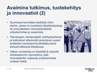 Avaimina tutkimus, tuotekehitys
ja innovaatiot (2)
• Suomessa kannattaa keskittyä niihin
aloihin, joissa on luontaisia kilpailukykyetuja
tai entuudestaan menestyksekästä
yritystoimintaa ja osaamista.
• Teknologian vientiprojektit, kehityshankkeet
ja kotimaiset referenssit parantavat uusien
tuotteiden menestymismahdollisuuksia
kansainvälisessä kilpailussa.
• Valtion omistuksia on käytettävä nykyistä
tehokkaammin vipuvartena, jolla
innovaatioihin nojaavaa yritystoimintaa
voidaan lisätä.
Teollisuus- ja elinkeinopoliittinen ohjelma20 2019
 