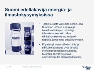 Suomi edelläkävijä energia- ja
ilmastokysymyksissä
• Teollisuusliitto vaikuttaa siihen, että
Suomi on johtava energia- ja
ilmastoratkaisujen toteuttaja
tulevaisuudessakin. Maan
elinkeinorakenne luo kuitenkin
tarpeita, jotka tulee ottaa huomioon.
• Kilpailukykyinen sähkön hinta ja
sähkön saatavuus ovat tärkeitä
etenkin prosessiteollisuudelle.
Suomen on vahvistettava
omavaraisuutta sähkömarkkinoilla.
Teollisuus- ja elinkeinopoliittinen ohjelma21 2019
 